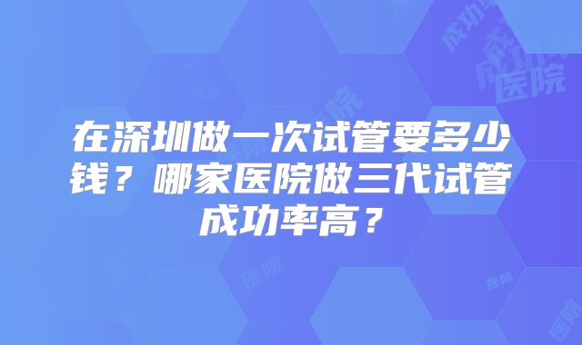 在深圳做一次试管要多少钱？哪家医院做三代试管成功率高？