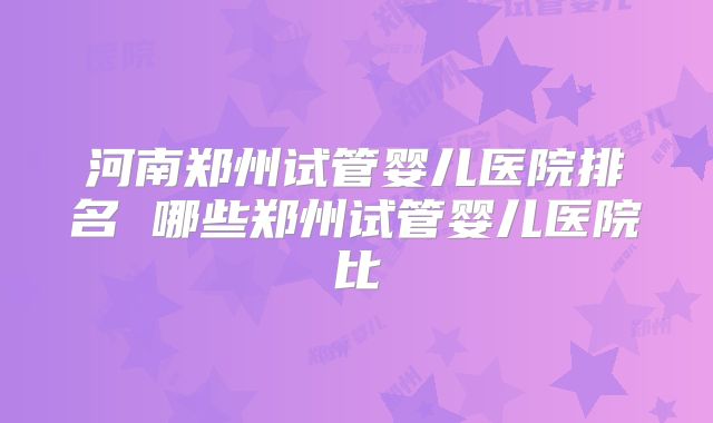 河南郑州试管婴儿医院排名 哪些郑州试管婴儿医院比