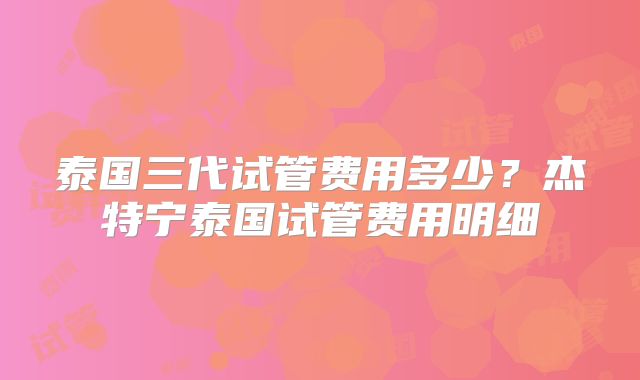 泰国三代试管费用多少？杰特宁泰国试管费用明细