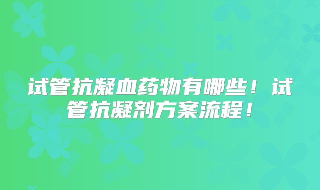 试管抗凝血药物有哪些！试管抗凝剂方案流程！