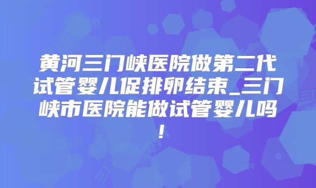 黄河三门峡医院做第二代试管婴儿促排卵结束_三门峡市医院能做试管婴儿吗！