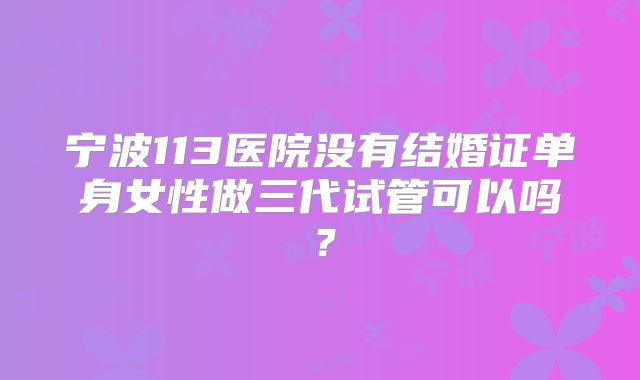 宁波113医院没有结婚证单身女性做三代试管可以吗？