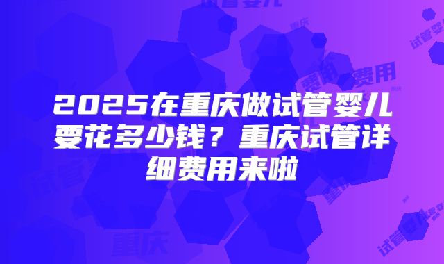 2025在重庆做试管婴儿要花多少钱？重庆试管详细费用来啦