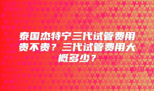 泰国杰特宁三代试管费用贵不贵？三代试管费用大概多少？