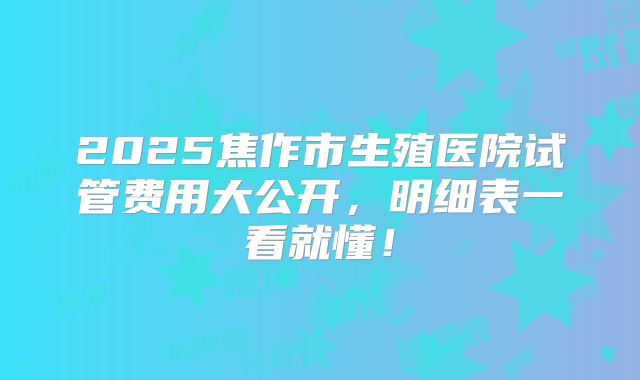2025焦作市生殖医院试管费用大公开，明细表一看就懂！