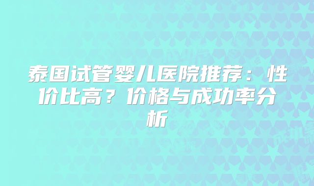 泰国试管婴儿医院推荐：性价比高？价格与成功率分析