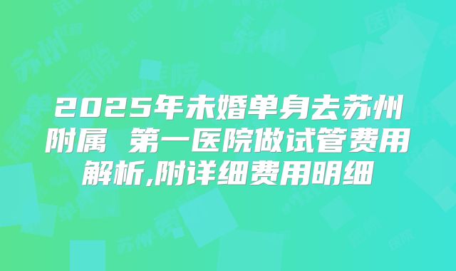 2025年未婚单身去苏州附属 第一医院做试管费用解析,附详细费用明细