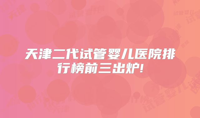 天津二代试管婴儿医院排行榜前三出炉!