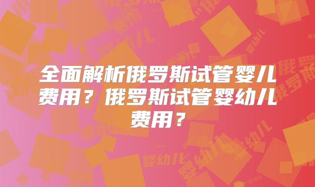 全面解析俄罗斯试管婴儿费用？俄罗斯试管婴幼儿费用？