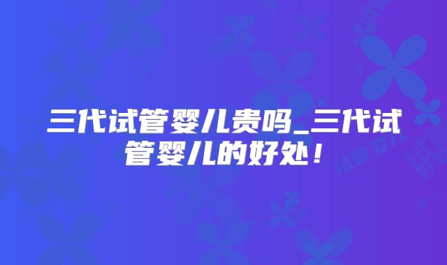 三代试管婴儿贵吗_三代试管婴儿的好处!