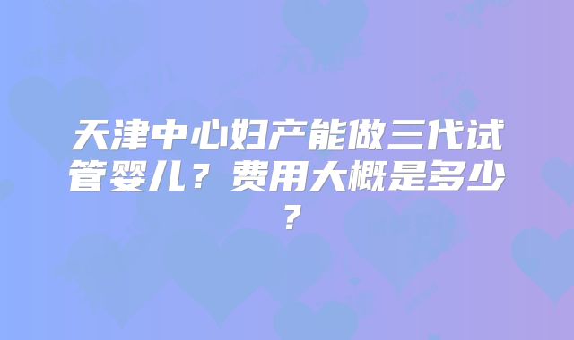 天津中心妇产能做三代试管婴儿?费用大概是多少?