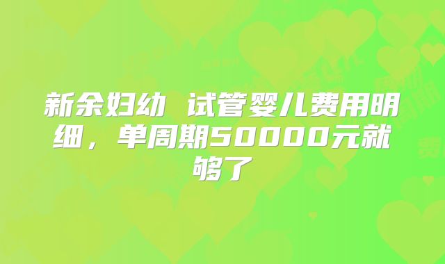 新余妇幼 试管婴儿费用明细，单周期50000元就够了