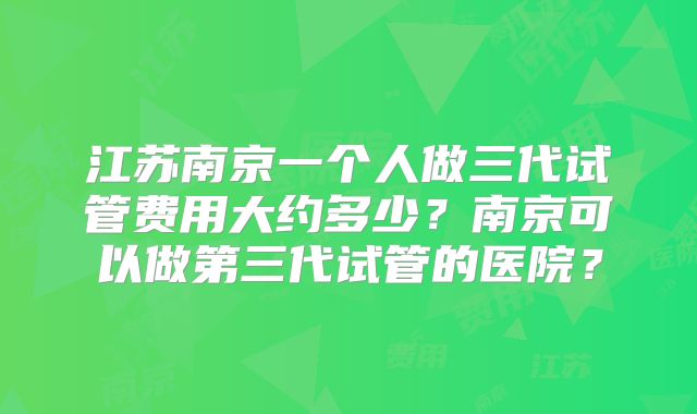 江苏南京一个人做三代试管费用大约多少？南京可以做第三代试管的医院？