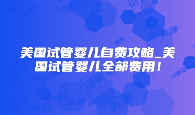 美国试管婴儿自费攻略_美国试管婴儿全部费用！
