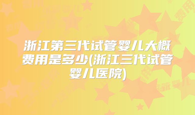 浙江第三代试管婴儿大概费用是多少(浙江三代试管婴儿医院)