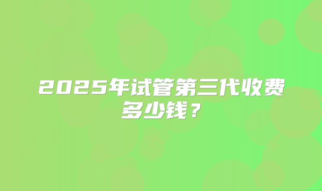 2025年试管第三代收费多少钱?