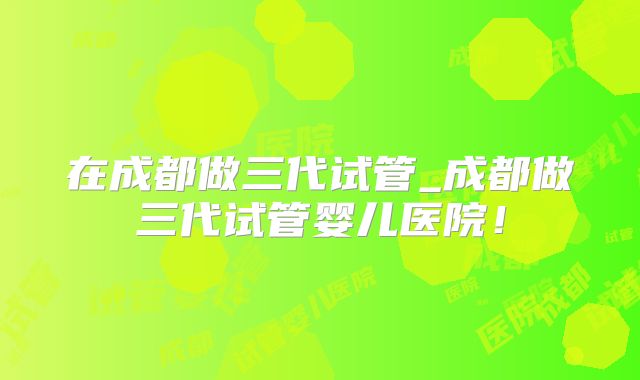 在成都做三代试管_成都做三代试管婴儿医院！