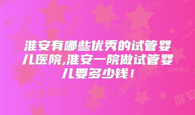 淮安有哪些优秀的试管婴儿医院,淮安一院做试管婴儿要多少钱！