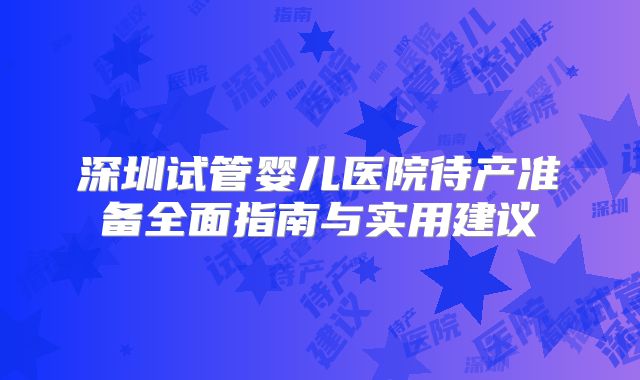 深圳试管婴儿医院待产准备全面指南与实用建议