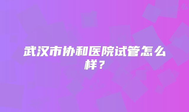 武汉市协和医院试管怎么样？