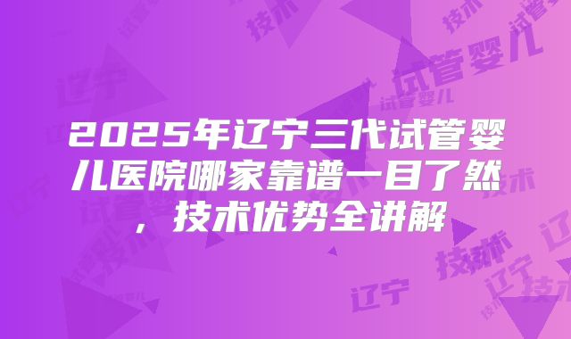 2025年辽宁三代试管婴儿医院哪家靠谱一目了然，技术优势全讲解