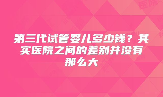 第三代试管婴儿多少钱?其实医院之间的差别并没有那么大