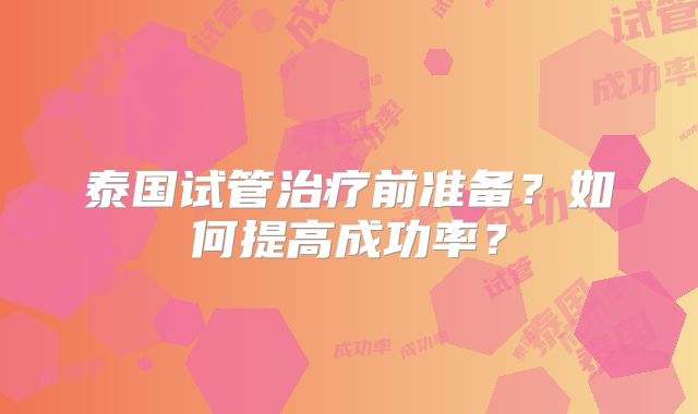 泰国试管治疗前准备？如何提高成功率？