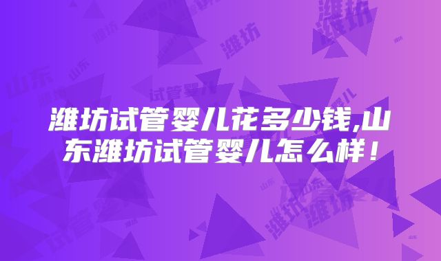 潍坊试管婴儿花多少钱,山东潍坊试管婴儿怎么样！