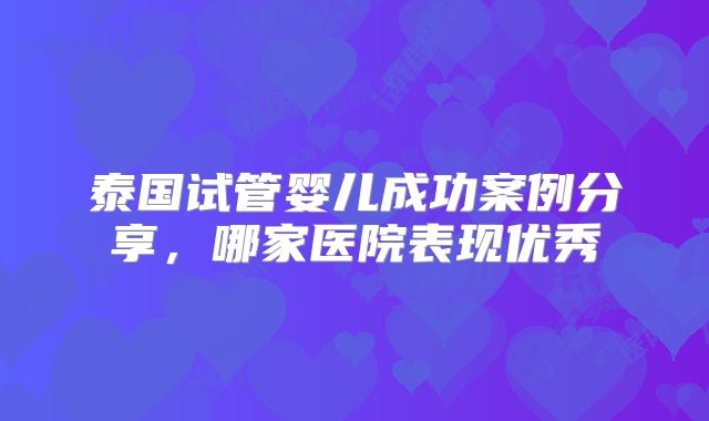 泰国试管婴儿成功案例分享，哪家医院表现优秀