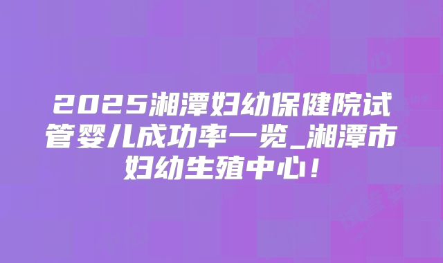 2025湘潭妇幼保健院试管婴儿成功率一览_湘潭市妇幼生殖中心！
