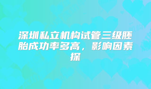 深圳私立机构试管三级胚胎成功率多高,影响因素探