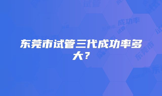 东莞市试管三代成功率多大?