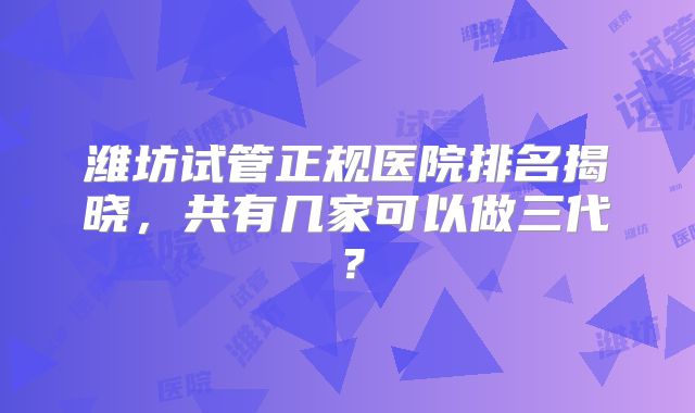 潍坊试管正规医院排名揭晓,共有几家可以做三代?