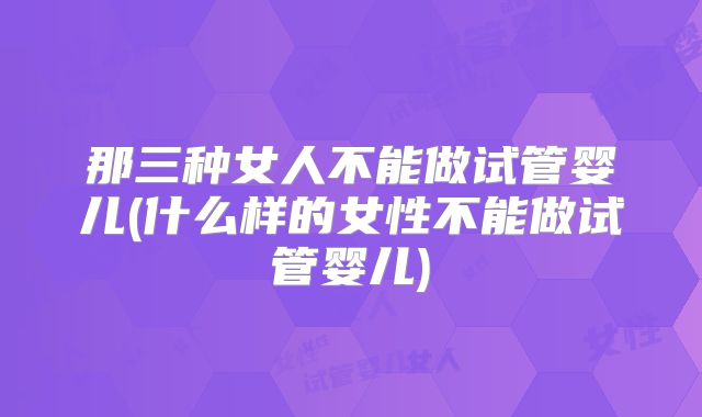 那三种女人不能做试管婴儿(什么样的女性不能做试管婴儿)