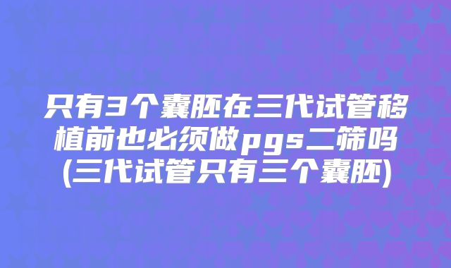 只有3个囊胚在三代试管移植前也必须做pgs二筛吗(三代试管只有三个囊胚)