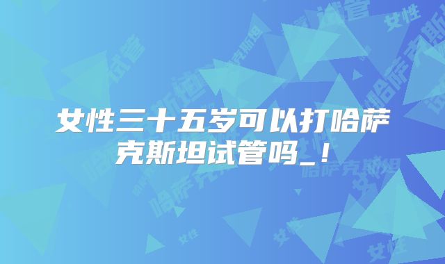 女性三十五岁可以打哈萨克斯坦试管吗_！