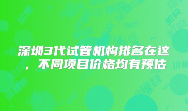 深圳3代试管机构排名在这，不同项目价格均有预估