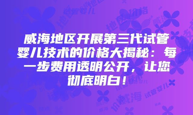 威海地区开展第三代试管婴儿技术的价格大揭秘：每一步费用透明公开，让您彻底明白！