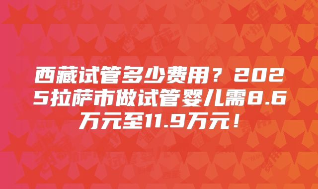西藏试管多少费用？2025拉萨市做试管婴儿需8.6万元至11.9万元！