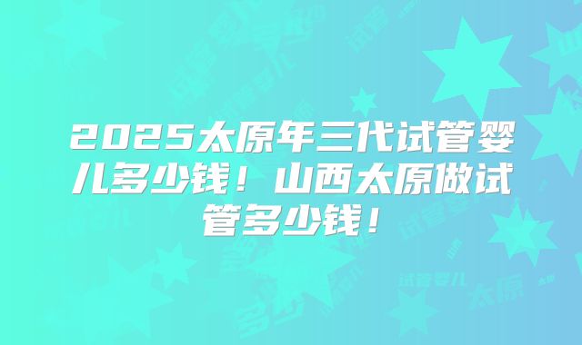 2025太原年三代试管婴儿多少钱！山西太原做试管多少钱！