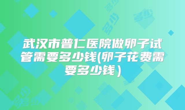 武汉市普仁医院做卵子试管需要多少钱(卵子花费需要多少钱)