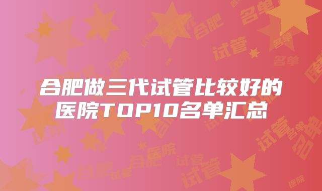 合肥做三代试管比较好的医院TOP10名单汇总