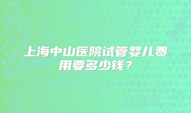 上海中山医院试管婴儿费用要多少钱？