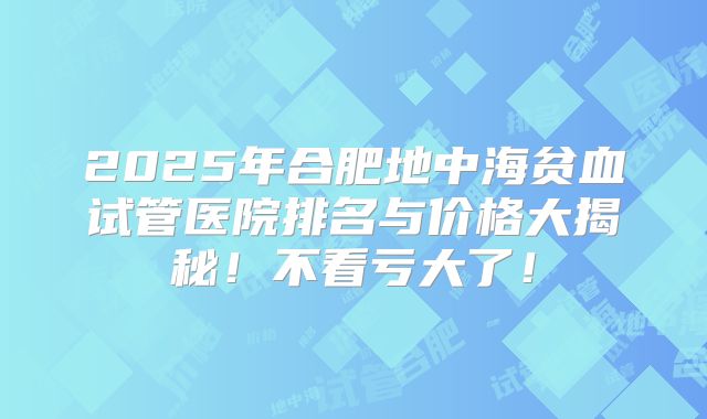 2025年合肥地中海贫血试管医院排名与价格大揭秘!不看亏大了!