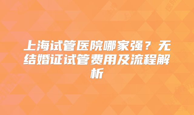 上海试管医院哪家强？无结婚证试管费用及流程解析