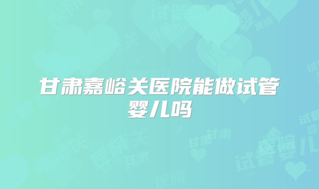 甘肃嘉峪关医院能做试管婴儿吗