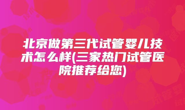 北京做第三代试管婴儿技术怎么样(三家热门试管医院推荐给您)