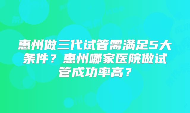 惠州做三代试管需满足5大条件?惠州哪家医院做试管成功率高?