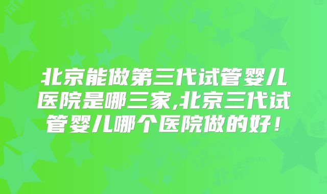北京能做第三代试管婴儿医院是哪三家,北京三代试管婴儿哪个医院做的好!