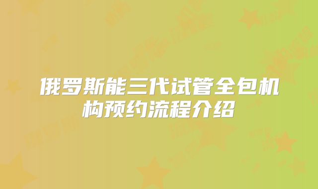 俄罗斯能三代试管全包机构预约流程介绍